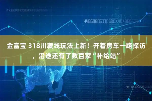 金富宝 318川藏线玩法上新！开着房车一路探访，沿途还有了数百家“补给站”