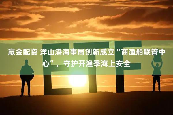 赢金配资 洋山港海事局创新成立“商渔船联管中心”，守护开渔季海上安全