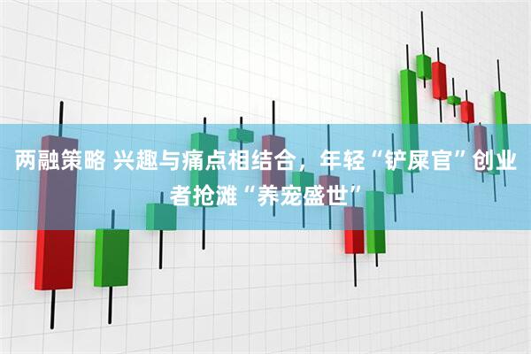 两融策略 兴趣与痛点相结合，年轻“铲屎官”创业者抢滩“养宠盛世”