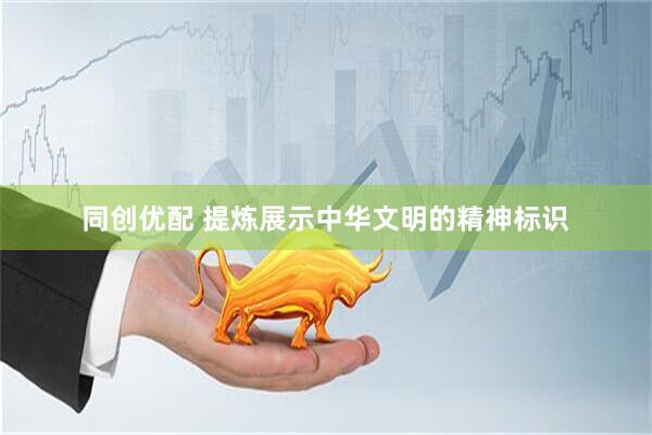同创优配 提炼展示中华文明的精神标识