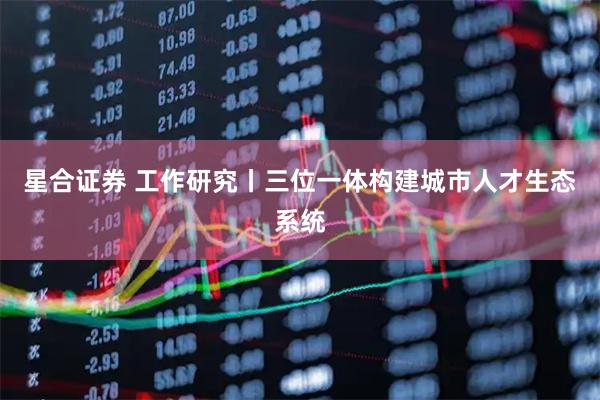 星合证券 工作研究丨三位一体构建城市人才生态系统