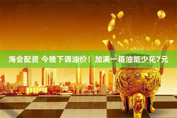 海会配资 今晚下调油价！加满一箱油能少花7元