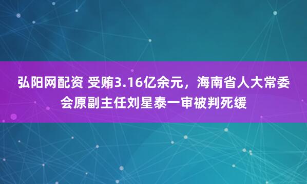 弘阳网配资 受贿3.16亿余元，海南省人大常委会原副主任刘星泰一审被判死缓