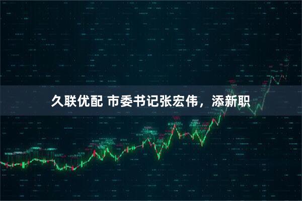 久联优配 市委书记张宏伟，添新职