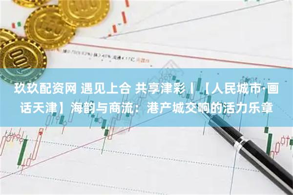 玖玖配资网 遇见上合 共享津彩丨【人民城市·画话天津】海韵与商流：港产城交响的活力乐章