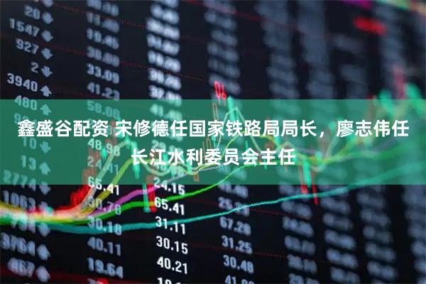 鑫盛谷配资 宋修德任国家铁路局局长，廖志伟任长江水利委员会主任