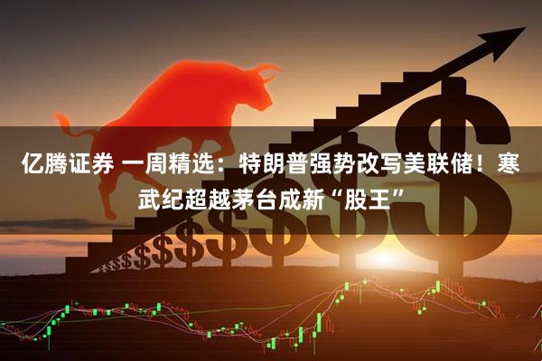亿腾证券 一周精选：特朗普强势改写美联储！寒武纪超越茅台成新“股王”