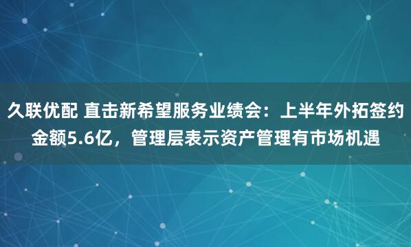 久联优配 直击新希望服务业绩会：上半年外拓签约金额5.6亿，管理层表示资产管理有市场机遇