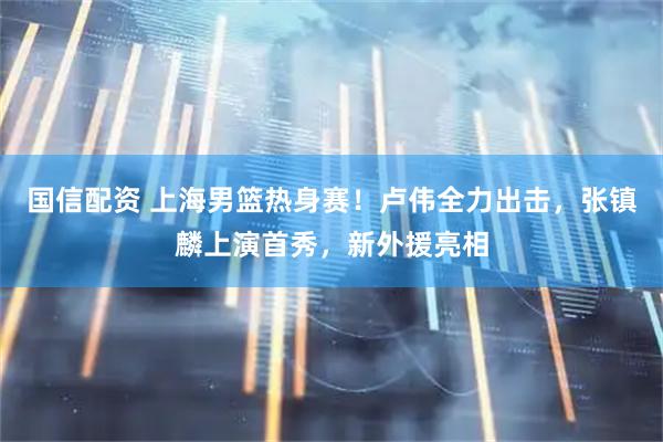 国信配资 上海男篮热身赛！卢伟全力出击，张镇麟上演首秀，新外援亮相