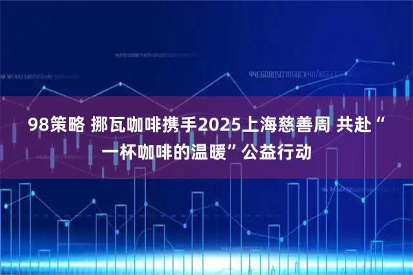 98策略 挪瓦咖啡携手2025上海慈善周 共赴“一杯咖啡的温暖”公益行动