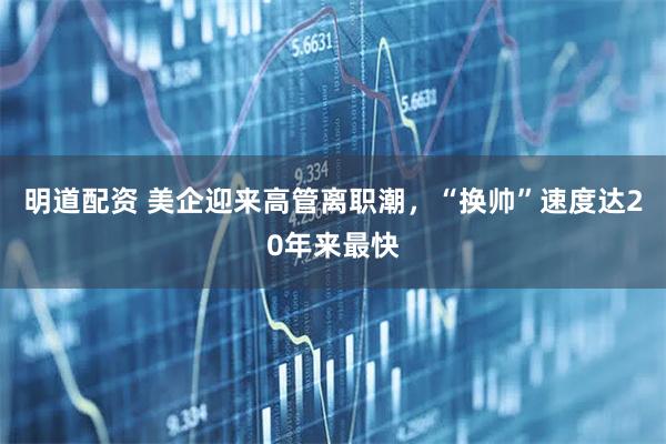 明道配资 美企迎来高管离职潮，“换帅”速度达20年来最快