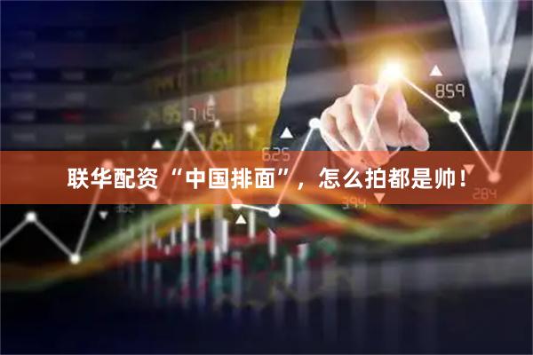 联华配资 “中国排面”，怎么拍都是帅！
