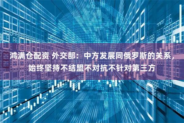 鸿满仓配资 外交部：中方发展同俄罗斯的关系，始终坚持不结盟不对抗不针对第三方