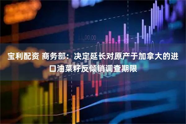 宝利配资 商务部：决定延长对原产于加拿大的进口油菜籽反倾销调查期限