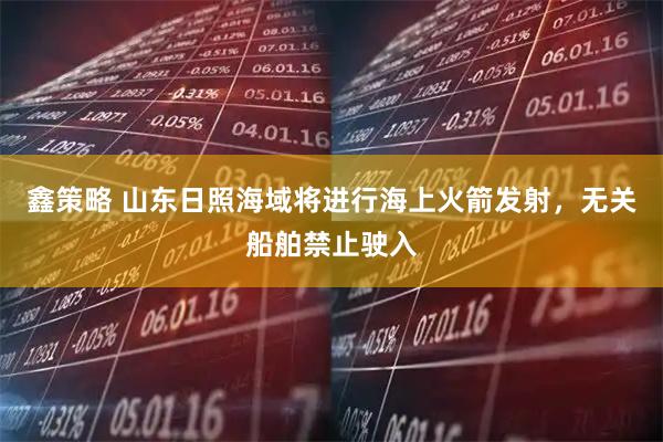 鑫策略 山东日照海域将进行海上火箭发射，无关船舶禁止驶入