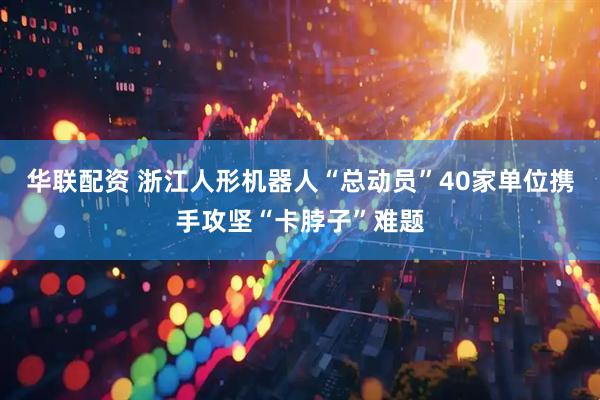 华联配资 浙江人形机器人“总动员”40家单位携手攻坚“卡脖子”难题