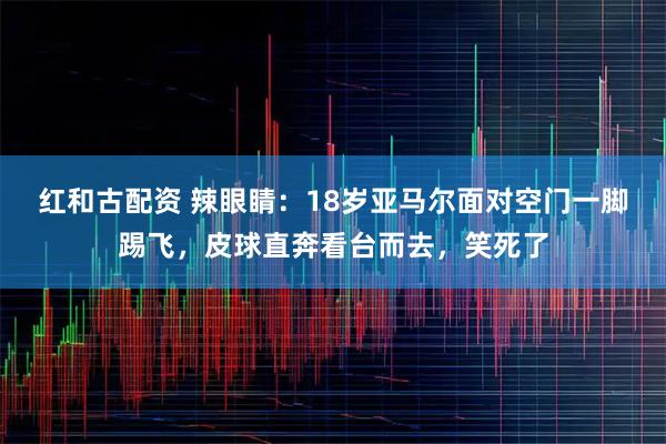 红和古配资 辣眼睛：18岁亚马尔面对空门一脚踢飞，皮球直奔看台而去，笑死了