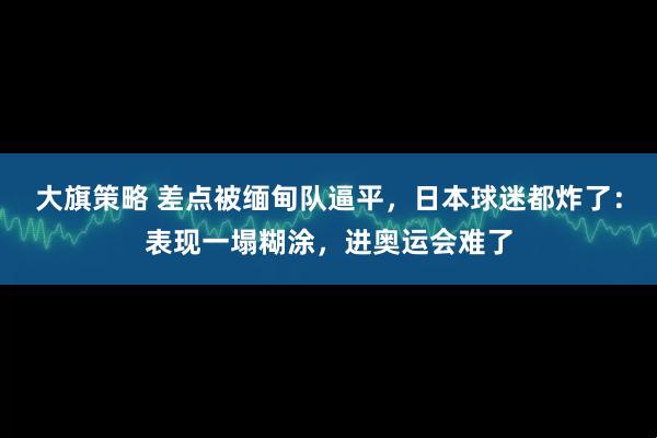 大旗策略 差点被缅甸队逼平，日本球迷都炸了：表现一塌糊涂，进奥运会难了