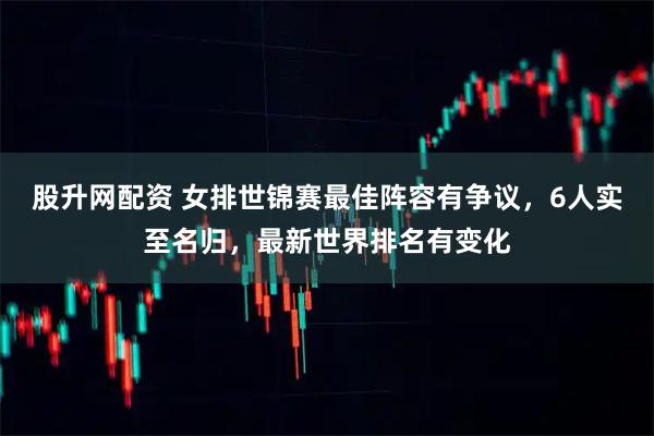 股升网配资 女排世锦赛最佳阵容有争议，6人实至名归，最新世界排名有变化
