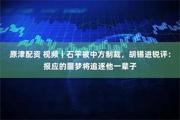 原津配资 视频｜石平被中方制裁，胡锡进锐评：报应的噩梦将追逐他一辈子