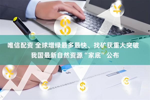 唯信配资 全球增绿最多最快、找矿获重大突破  我国最新自然资源“家底”公布