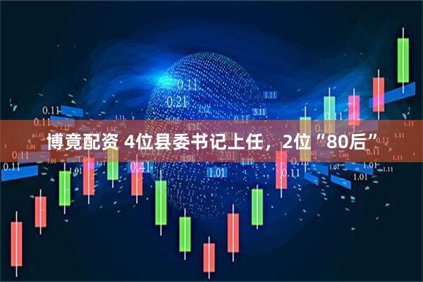 博竟配资 4位县委书记上任，2位“80后”
