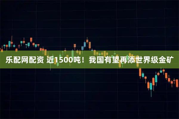 乐配网配资 近1500吨！我国有望再添世界级金矿