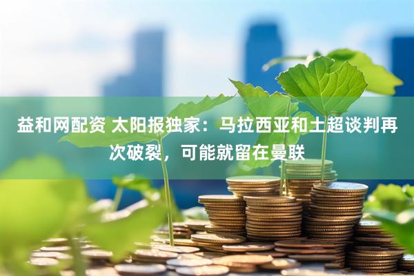 益和网配资 太阳报独家：马拉西亚和土超谈判再次破裂，可能就留在曼联