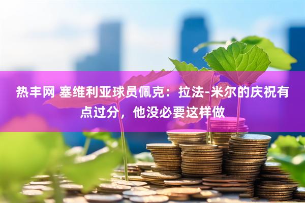热丰网 塞维利亚球员佩克：拉法-米尔的庆祝有点过分，他没必要这样做