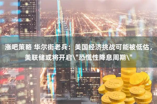 涨吧策略 华尔街老兵：美国经济挑战可能被低估，美联储或将开启＂恐慌性降息周期＂