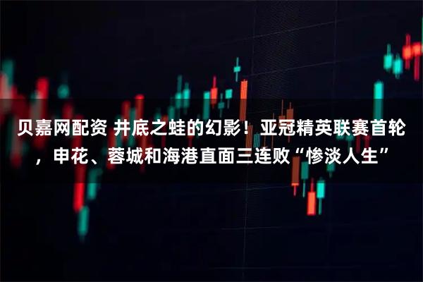 贝嘉网配资 井底之蛙的幻影！亚冠精英联赛首轮，申花、蓉城和海港直面三连败“惨淡人生”