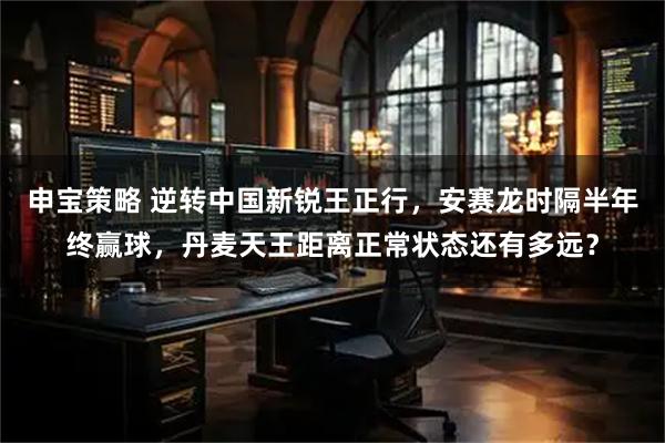 申宝策略 逆转中国新锐王正行，安赛龙时隔半年终赢球，丹麦天王距离正常状态还有多远？