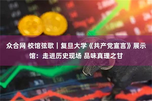 众合网 校馆弦歌｜复旦大学《共产党宣言》展示馆：走进历史现场 品味真理之甘
