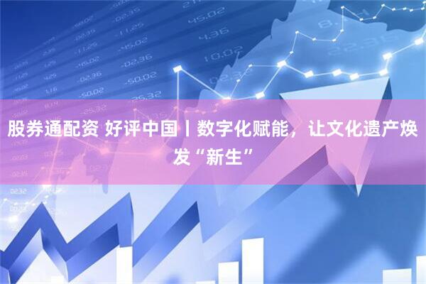 股券通配资 好评中国丨数字化赋能，让文化遗产焕发“新生”