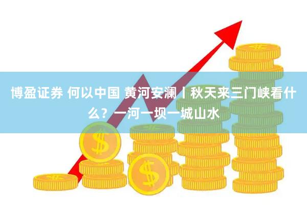 博盈证券 何以中国 黄河安澜丨秋天来三门峡看什么？一河一坝一城山水
