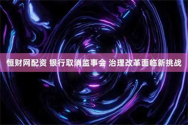 恒财网配资 银行取消监事会 治理改革面临新挑战