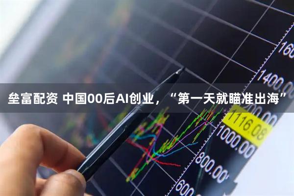 垒富配资 中国00后AI创业，“第一天就瞄准出海”