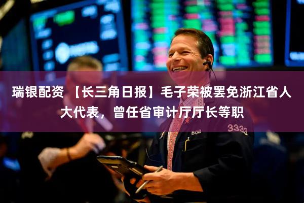 瑞银配资 【长三角日报】毛子荣被罢免浙江省人大代表，曾任省审计厅厅长等职