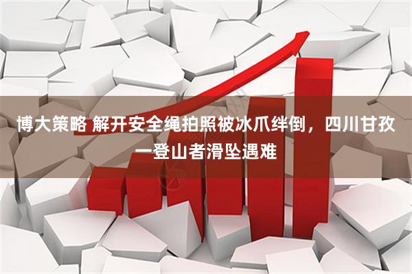 博大策略 解开安全绳拍照被冰爪绊倒，四川甘孜一登山者滑坠遇难