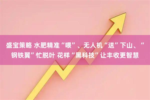 盛宝策略 水肥精准“喂”、无人机“送”下山、“钢铁翼”忙脱叶 花样“黑科技”让丰收更智慧