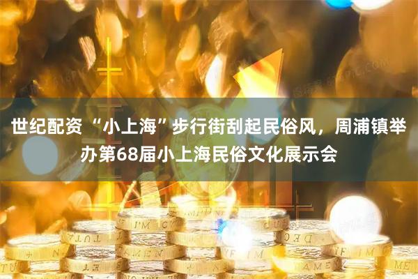 世纪配资 “小上海”步行街刮起民俗风，周浦镇举办第68届小上海民俗文化展示会