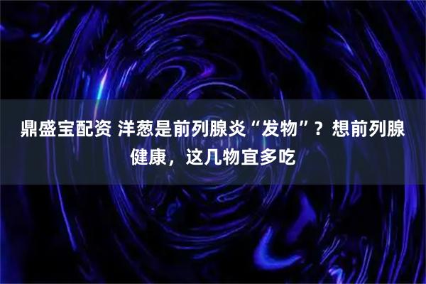 鼎盛宝配资 洋葱是前列腺炎“发物”？想前列腺健康，这几物宜多吃
