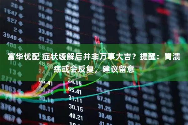 富华优配 症状缓解后并非万事大吉？提醒：胃溃疡或会反复，建议留意