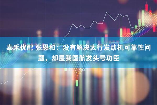泰禾优配 张恩和：没有解决太行发动机可靠性问题，却是我国航发头号功臣