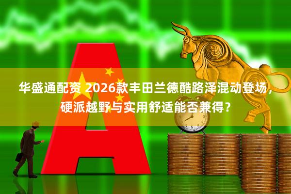 华盛通配资 2026款丰田兰德酷路泽混动登场，硬派越野与实用舒适能否兼得？