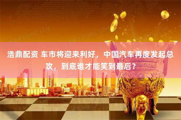 浩鼎配资 车市将迎来利好，中国汽车再度发起总攻，到底谁才能笑到最后？