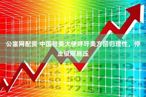 公富网配资 中国驻美大使呼吁美方回归理性，停止极限施压