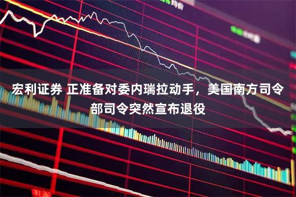 宏利证券 正准备对委内瑞拉动手，美国南方司令部司令突然宣布退役
