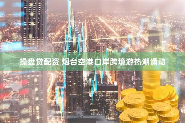 操盘贷配资 烟台空港口岸跨境游热潮涌动