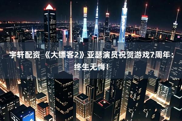 宇轩配资 《大镖客2》亚瑟演员祝贺游戏7周年：终生无悔！
